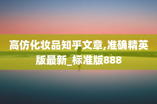 高仿化妆品知乎文章,准确精英版最新_标准版888