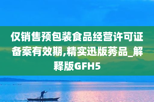 仅销售预包装食品经营许可证备案有效期,精实迅版莠品_解释版GFH5