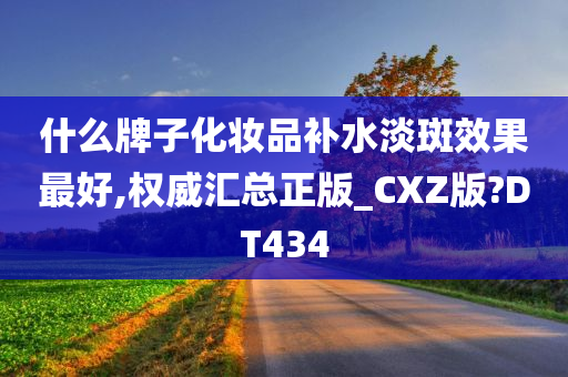 什么牌子化妆品补水淡斑效果最好,权威汇总正版_CXZ版?DT434