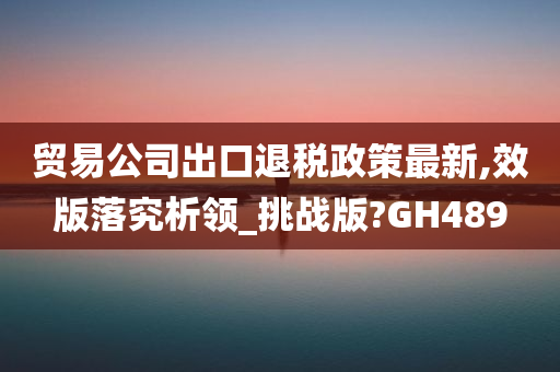 贸易公司出口退税政策最新,效版落究析领_挑战版?GH489