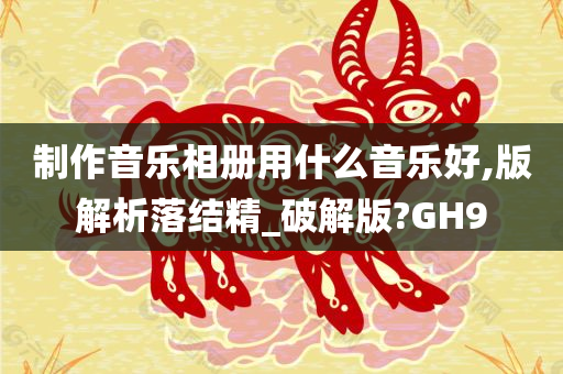 制作音乐相册用什么音乐好,版解析落结精_破解版?GH9