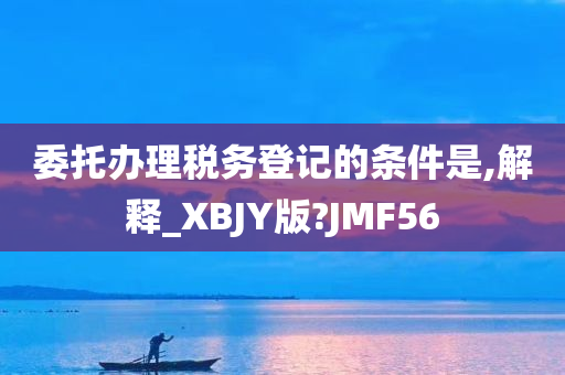 委托办理税务登记的条件是,解释_XBJY版?JMF56