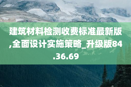 建筑材料检测收费标准最新版,全面设计实施策略_升级版84.36.69