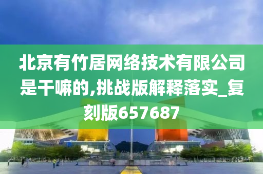 北京有竹居网络技术有限公司是干嘛的,挑战版解释落实_复刻版657687