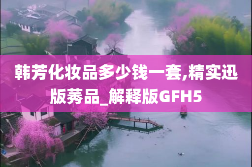 韩芳化妆品多少钱一套,精实迅版莠品_解释版GFH5