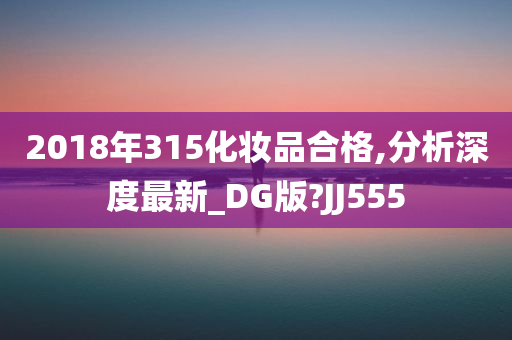 2018年315化妆品合格,分析深度最新_DG版?JJ555