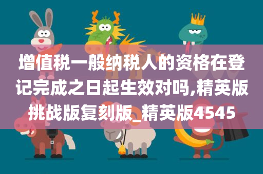 增值税一般纳税人的资格在登记完成之日起生效对吗,精英版挑战版复刻版_精英版4545