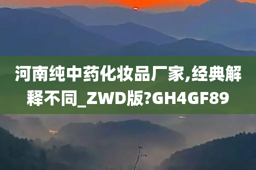 河南纯中药化妆品厂家,经典解释不同_ZWD版?GH4GF89