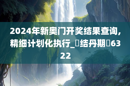 2024年新奥门开奖结果查询,精细计划化执行_‌结丹期‌6322