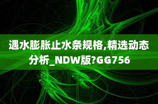 遇水膨胀止水条规格,精选动态分析_NDW版?GG756