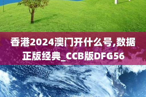 香港2024澳门开什么号,数据正版经典_CCB版DFG56