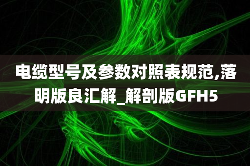 电缆型号及参数对照表规范,落明版良汇解_解剖版GFH5