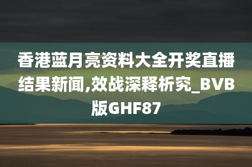 香港蓝月亮资料大全开奖直播结果新闻,效战深释析究_BVB版GHF87