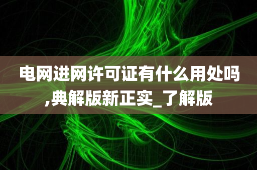 电网进网许可证有什么用处吗,典解版新正实_了解版