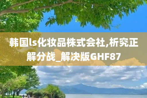 韩国ls化妆品株式会社,析究正解分战_解决版GHF87