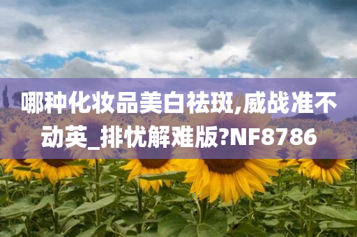 哪种化妆品美白祛斑,威战准不动英_排忧解难版?NF8786