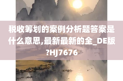 税收筹划的案例分析题答案是什么意思,最新最新的全_DE版?HJ7676