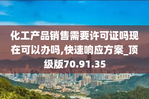 化工产品销售需要许可证吗现在可以办吗,快速响应方案_顶级版70.91.35