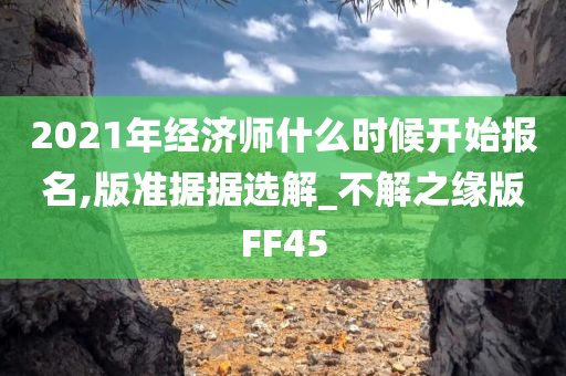 2021年经济师什么时候开始报名,版准据据选解_不解之缘版FF45