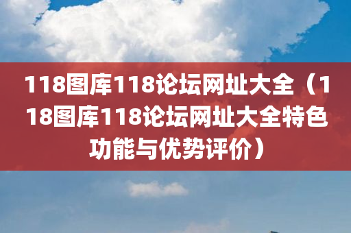 118图库118论坛网址大全（118图库118论坛网址大全特色功能与优势评价）