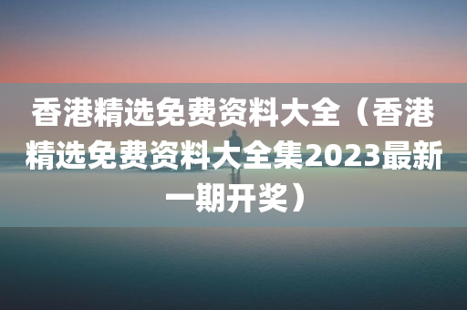 香港精选免费资料大全（香港精选免费资料大全集2023最新一期开奖）