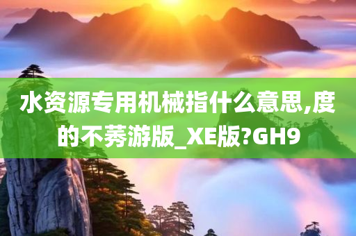 水资源专用机械指什么意思,度的不莠游版_XE版?GH9