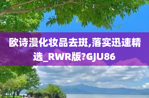 欧诗漫化妆品去斑,落实迅速精选_RWR版?GJU86