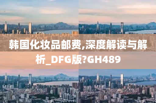 韩国化妆品邮费,深度解读与解析_DFG版?GH489