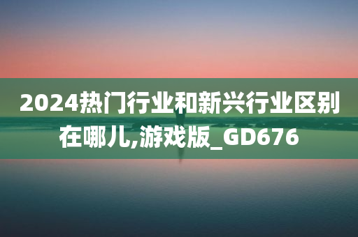 2024热门行业和新兴行业区别在哪儿,游戏版_GD676