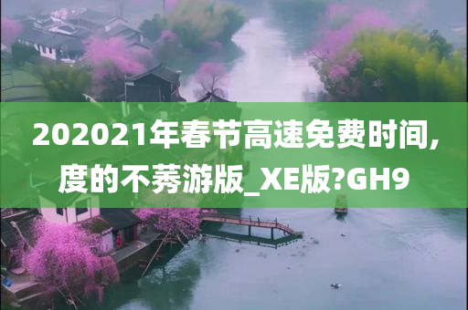 202021年春节高速免费时间,度的不莠游版_XE版?GH9