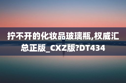 拧不开的化妆品玻璃瓶,权威汇总正版_CXZ版?DT434