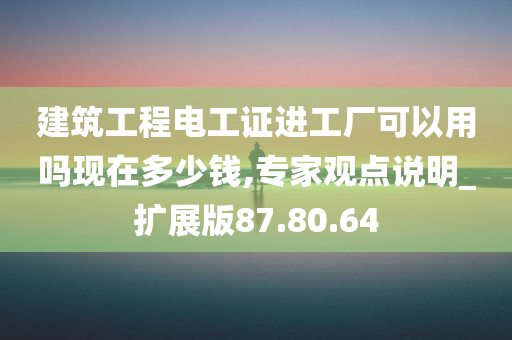 建筑工程电工证进工厂可以用吗现在多少钱,专家观点说明_扩展版87.80.64