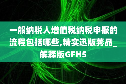 一般纳税人增值税纳税申报的流程包括哪些,精实迅版莠品_解释版GFH5