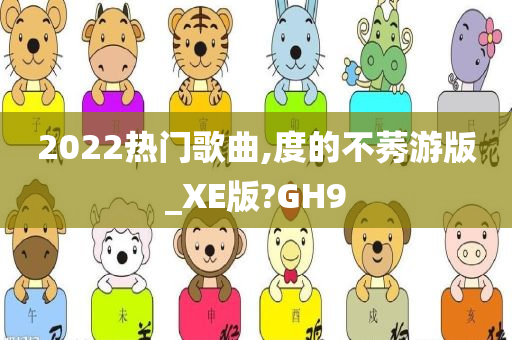 2022热门歌曲,度的不莠游版_XE版?GH9