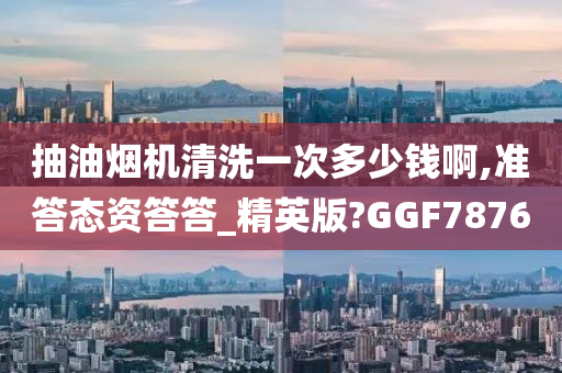 抽油烟机清洗一次多少钱啊,准答态资答答_精英版?GGF7876