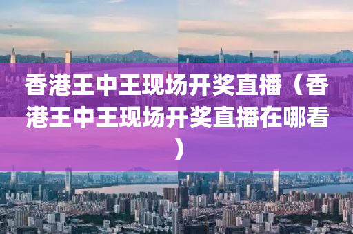 香港王中王现场开奖直播（香港王中王现场开奖直播在哪看）