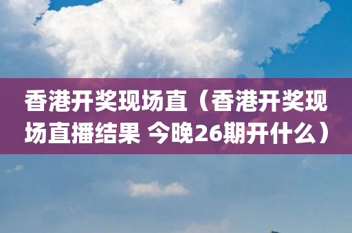 香港开奖现场直（香港开奖现场直播结果 今晚26期开什么）