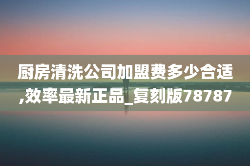 厨房清洗公司加盟费多少合适,效率最新正品_复刻版78787