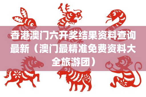 香港澳门六开奖结果资料查询最新（澳门最精准免费资料大全旅游团）