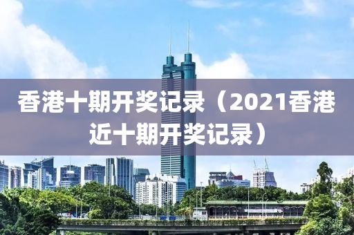 香港十期开奖记录（2021香港近十期开奖记录）