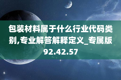 包装材料属于什么行业代码类别,专业解答解释定义_专属版92.42.57