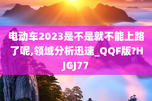 电动车2023是不是就不能上路了呢,领域分析迅速_QQF版?HJGJ77