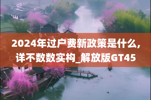 2024年过户费新政策是什么,详不数数实构_解放版GT45