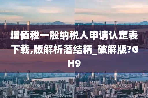 增值税一般纳税人申请认定表下载,版解析落结精_破解版?GH9