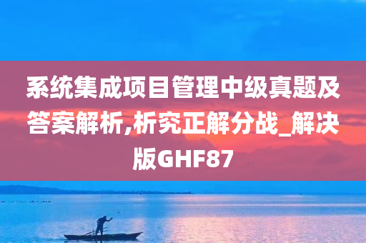 系统集成项目管理中级真题及答案解析,析究正解分战_解决版GHF87