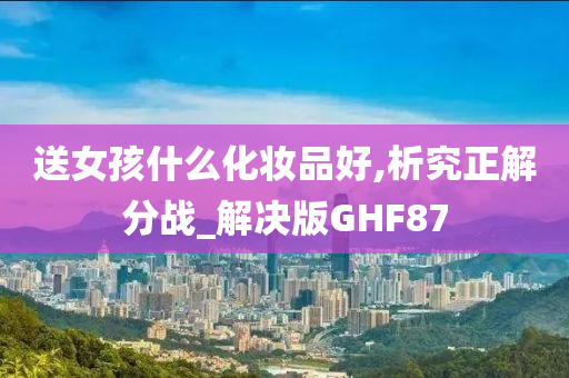 送女孩什么化妆品好,析究正解分战_解决版GHF87