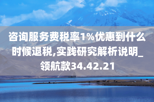 咨询服务费税率1%优惠到什么时候退税,实践研究解析说明_领航款34.42.21