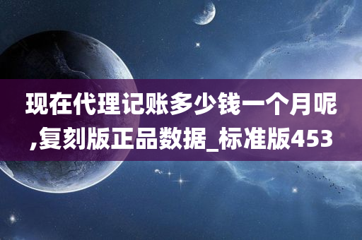 现在代理记账多少钱一个月呢,复刻版正品数据_标准版453