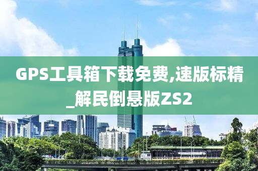 GPS工具箱下载免费,速版标精_解民倒悬版ZS2