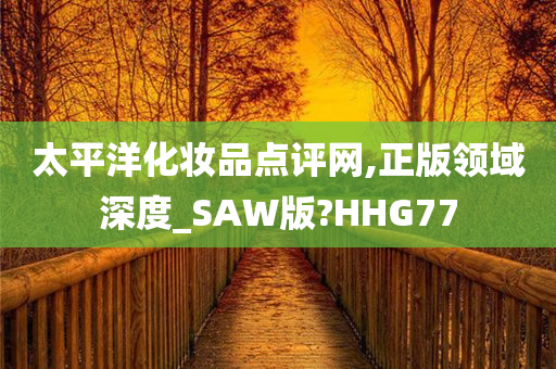 太平洋化妆品点评网,正版领域深度_SAW版?HHG77